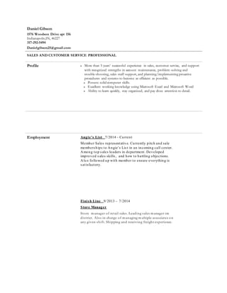 Daniel Gibson
1576 Woodson Drive apt 156
Indianapolis,IN, 46227
317-292-5494
Danielgibson25@gmail.com
SALES AND CUSTOMER SERVICE PROFESSIONAL
Profile  More than 5 years’ successful experience in sales, customer service, and support
with recognized strengths in account maintenance, problem-solving and
trouble-shooting, sales staff support, and planning/implementing proactive
procedures and systems to become as efficient as possible.
 Possess solid computer skills.
 Excellent working knowledge using Microsoft Excel and Microsoft Word
 Ability to learn quickly, stay organized, and pay close attention to detail.
Employment Angie’s List 7/2014 - Current
Member Sales representative. Currently pitch and sale
memberships to Angie’s List in an incoming call center.
Among top sales leaders in department. Developed
improved sales skills, and how to battling objections.
Also followed up with member to ensure everything is
satisfactory.
Finish Line 9/2013 – 7/2014
Store Manager
Store m anager of retail sales. Leading sales m anager im
district. Also in charge of m anaging m ultiple associates on
any given shift. Shipping and receiving freight experience.
 