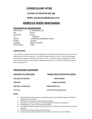                    CURRICULUM VITAE   
                            Tel.0726 157 005/0736 281 188 
                            EMAIL: njerybeckry202@yahoo.com 
             ​REBECCA NJERI MACHARIA 
BIOGRAPHICAL INFORMATION 
Date of birth 6​TH​
 DECEMBER 1978 
Sex Female 
Nationality Kenyan 
ID                                             21068318 
Address                  97648­80112 MOMBASA, KENYA 
Religion                 Christian 
Language English and Swahili 
Marital Status                   Single 
 
 
PERSONAL PROFILE​. 
 I am very keen on professional and career development and capable of achieving personal as well as team 
objectives with minimum supervision.  I am self motivated and aspire to work in a busy and challenging 
environment to produce outstanding and fulfilling   results. I am results oriented, adaptable and  a team 
player and have excellent  communication, negotiating, persuasion,  and customer care skills all acquired 
from  past experience. 
 
PROFESSIONAL EXPERIENCE 
JAN 2015 TO JUNE 2016                          TRADE SALES EXECUTIVE­AIRTEL 
AUG 2012 TO SEP 2015                                                                AIRTEL MONEY 
POSITION                                                                                   TRADE DEVELOPER 
JAN 2011­To JUNE 2012    VERGE MEDIA LTD 
POSITION    SONY BRAND AMBASSADOR 
DUTIES 
● Training and educating customers on company products and standards required and offering 
quality service to customers. 
● Attaining set sales targets by selling company products. 
● Attending to customer complaints and reporting difficult issues to the supervisor. 
● Guiding dealers on the set merchandising standards. 
● Ensuring that company equipment and materials in the market are utilized effectively as per set 
standards. 
● Promoting the positive company image at all time. 
● Ensuring proper stocking of products in the outlets in order to meet market demand. 
 