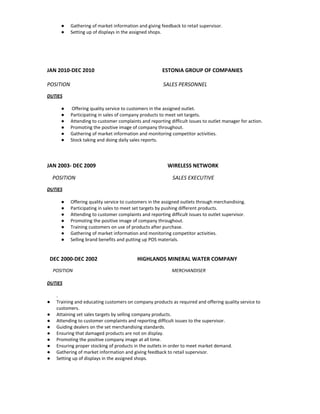 ● Gathering of market information and giving feedback to retail supervisor. 
● Setting up of displays in the assigned shops. 
 
 
 
 
 
JAN 2010­DEC 2010                                                   ESTONIA GROUP OF COMPANIES 
 
POSITION                                                            SALES PERSONNEL 
DUTIES 
●  Offering quality service to customers in the assigned outlet. 
● Participating in sales of company products to meet set targets. 
● Attending to customer complaints and reporting difficult issues to outlet manager for action. 
● Promoting the positive image of company throughout. 
● Gathering of market information and monitoring competitor activities. 
● Stock taking and doing daily sales reports. 
 
 
 
JAN 2003­ DEC 2009                                                      WIRELESS NETWORK 
    POSITION                                                                         SALES EXECUTIVE 
DUTIES 
● Offering quality service to customers in the assigned outlets through merchandising. 
● Participating in sales to meet set targets by pushing different products. 
● Attending to customer complaints and reporting difficult issues to outlet supervisor. 
● Promoting the positive image of company throughout. 
● Training customers on use of products after purchase. 
● Gathering of market information and monitoring competitor activities. 
● Selling brand benefits and putting up POS materials. 
   
   
  DEC 2000­DEC 2002                              HIGHLANDS MINERAL WATER COMPANY 
     POSITION                                                                                      MERCHANDISER 
DUTIES 
. 
● Training and educating customers on company products as required and offering quality service to 
customers. 
● Attaining set sales targets by selling company products. 
● Attending to customer complaints and reporting difficult issues to the supervisor. 
● Guiding dealers on the set merchandising standards. 
● Ensuring that damaged products are not on display. 
● Promoting the positive company image at all time. 
● Ensuring proper stocking of products in the outlets in order to meet market demand. 
● Gathering of market information and giving feedback to retail supervisor. 
● Setting up of displays in the assigned shops. 
 
 
 
 
 
 