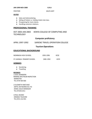 JAN 1999­NOV 2000                                                    G.R.A 
POSITION                                                                    SALES LADY 
DUTIES 
● Sales and telemarketing. 
● Selling of tickets i.e. holiday ticket club class. 
● Prospecting for more clients. 
● Handling customer relations. 
PROFESSIONAL TRAINING 
OCT 2003­JAN 2003      KENYA COLLEGE OF COMPUTING AND 
TECHNOLOGY   
                                             Computer proficiency 
APRIL 1997­1992             SAIRENE TRAVEL OPERATION COLLEGE 
                                              Tourism Operations 
EDUCATIONAL BACKGROUND 
 
MOMBASA HIGH SCHOOL                             1993­1996                KCSE   
ST LWANGA  PRIMARY SCHOOL                     1985­1992                KCPE   
HOBBIES 
● Socializing.   
● Travelling. 
REFEREES 
1.CECIL WANDERA 
MARINE SPECTRUM INSPECTION 
 MARKETER 
 TEL.0734 583 666 
 
2.ELIZABETH ONO’GNO 
 AIRTEL NETWORKS KE LTD 
 ZONAL SALES MANAGER 
 TEL.0733411411 
 
3.PAUL MUMO 
 ORANGE TELECOM 
 TEL.0721 212 055 
     
 
 
 