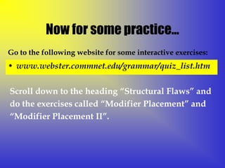 Now for some practice…
Go to the following website for some interactive exercises:
• www.webster.commnet.edu/grammar/quiz_list.htm


Scroll down to the heading “Structural Flaws” and
do the exercises called “Modifier Placement” and
“Modifier Placement II”.
 
