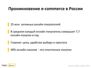Проникновение	
  e-­‐commerce	
  в	
  России	
  
▌ 25	
  млн.	
  активных	
  онлайн	
  покупателей	
  
▌ В	
  среднем	
  каждый	
  онлайн	
  покупатель	
  совершает	
  7,7	
  
онлайн-­‐покупок	
  в	
  год	
  
▌ Главное:	
  цена,	
  удобство	
  выбора	
  и	
  простота	
  
▌ 40%	
  онлайн-­‐заказов	
  	
  -­‐	
  это	
  спонтанные	
  покупки	
  
Source:	
  Data	
  Insight,	
  2014	
  
 