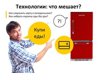 Технологии:	
  что	
  мешает?	
  
▌  Как	
  сохранить	
  карту	
  в	
  холодильнике?	
  
▌  Как	
  набрать	
  корзину	
  еды	
  без	
  рук?	
  
Купи	
  
еды!	
  
?!	
  
 