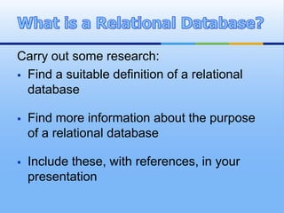 Carry out some research:
 Find a suitable definition of a relational
  database

   Find more information about the purpose
    of a relational database

   Include these, with references, in your
    presentation
 