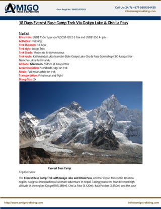 18 Days Everest Base Camp Trek Via Gokyo Lake & Cho La Pass
Trip Fact
Price from: USD$ 1506 1 person/ USD$1420 2-3 Pax and USD$1350 4+ pax
Activities: Trekking
Trek Duration: 18 days
Trek style: Lodge Trek
Trek Grade: Moderate to Adventurous
Trek route: Kathmandu-Lukla-Namche-Dole-Gokyo Lake-Cho la Pass-Gorekshep-EBC-Kalapatthar-
Namche-Lukla-Kathmandu
Altitude: Maximum- 5545m at Kalapatthar
Accommodation: Standard Lodge on trek
Meals: Full meals while on trek
Transportation: Private car and flight
Group Size: 2+
Everest Base Camp
Trip Overview
The Everest Base Camp Trek with Gokyo Lake and Chola Pass, another circuit trek in the Khumbu
region, is a great introduction of ultimate adventure in Nepal. Taking you to the four different high
altitude of the region: Gokyo RI (5,360m), Cho La Pass (5,420m), Kala Patthar (5,550m) and the base
 