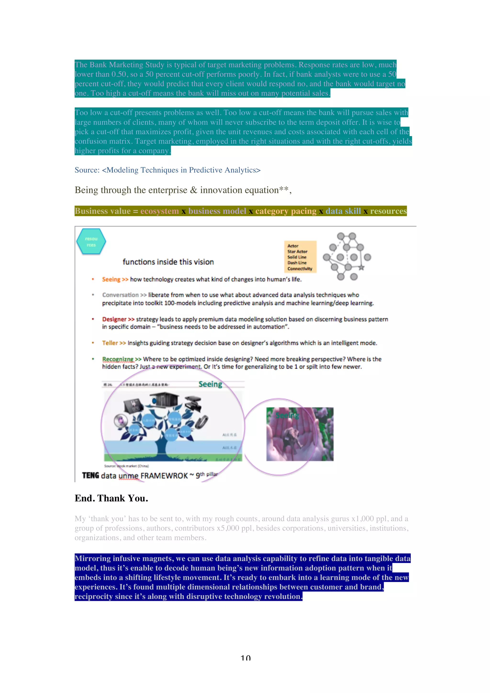   10	
  
The Bank Marketing Study is typical of target marketing problems. Response rates are low, much
lower than 0.50, so a 50 percent cut-off performs poorly. In fact, if bank analysts were to use a 50
percent cut-off, they would predict that every client would respond no, and the bank would target no
one. Too high a cut-off means the bank will miss out on many potential sales.
Too low a cut-off presents problems as well. Too low a cut-off means the bank will pursue sales with
large numbers of clients, many of whom will never subscribe to the term deposit offer. It is wise to
pick a cut-off that maximizes profit, given the unit revenues and costs associated with each cell of the
confusion matrix. Target marketing, employed in the right situations and with the right cut-offs, yields
higher profits for a company.
Source: <Modeling Techniques in Predictive Analytics>
Being through the enterprise & innovation equation**,
Business value = ecosystem x business model x category pacing x data skill x resources
End. Thank You.
My ‘thank you’ has to be sent to, with my rough counts, around data analysis gurus x1,000 ppl, and a
group of professions, authors, contributors x5,000 ppl, besides corporations, universities, institutions,
organizations, and other team members.
Mirroring infusive magnets, we can use data analysis capability to refine data into tangible data
model, thus it’s enable to decode human being’s new information adoption pattern when it
embeds into a shifting lifestyle movement. It’s ready to embark into a learning mode of the new
experiences. It’s found multiple dimensional relationships between customer and brand,
reciprocity since it’s along with disruptive technology revolution.
 