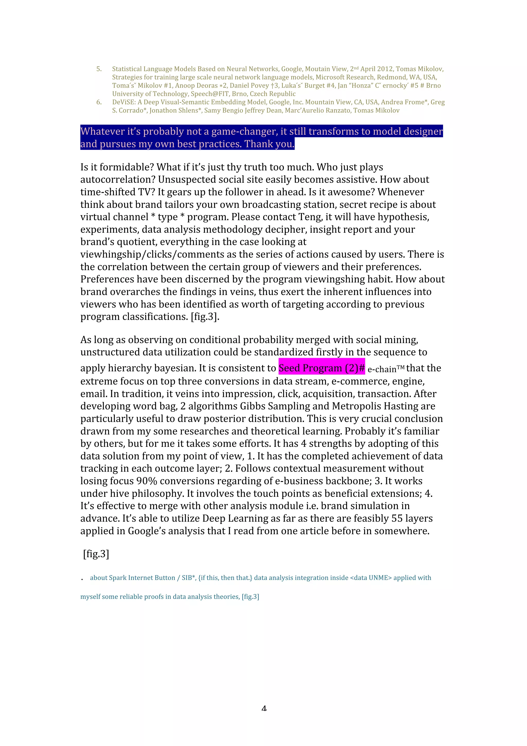   4	
  
5. Statistical	
  Language	
  Models	
  Based	
  on	
  Neural	
  Networks,	
  Google,	
  Moutain	
  View,	
  2nd	
  April	
  2012,	
  Tomas	
  Mikolov,	
  
Strategies	
  for	
  training	
  large	
  scale	
  neural	
  network	
  language	
  models,	
  Microsoft	
  Research,	
  Redmond,	
  WA,	
  USA,	
  
Toma	
  ́sˇ	
  Mikolov	
  #1,	
  Anoop	
  Deoras	
  ∗2,	
  Daniel	
  Povey	
  †3,	
  Luka	
  ́sˇ	
  Burget	
  #4,	
  Jan	
  “Honza”	
  Cˇ	
  ernocky	
  ́	
  #5	
  #	
  Brno	
  
University	
  of	
  Technology,	
  Speech@FIT,	
  Brno,	
  Czech	
  Republic	
  
6. DeViSE:	
  A	
  Deep	
  Visual-­‐Semantic	
  Embedding	
  Model,	
  Google,	
  Inc.	
  Mountain	
  View,	
  CA,	
  USA,	
  Andrea	
  Frome*,	
  Greg	
  
S.	
  Corrado*,	
  Jonathon	
  Shlens*,	
  Samy	
  Bengio	
  Jeffrey	
  Dean,	
  Marc’Aurelio	
  Ranzato,	
  Tomas	
  Mikolov	
  
Whatever	
  it’s	
  probably	
  not	
  a	
  game-­‐changer,	
  it	
  still	
  transforms	
  to	
  model	
  designer	
  
and	
  pursues	
  my	
  own	
  best	
  practices.	
  Thank	
  you.	
  
Is	
  it	
  formidable?	
  What	
  if	
  it’s	
  just	
  thy	
  truth	
  too	
  much.	
  Who	
  just	
  plays	
  
autocorrelation?	
  Unsuspected	
  social	
  site	
  easily	
  becomes	
  assistive.	
  How	
  about	
  
time-­‐shifted	
  TV?	
  It	
  gears	
  up	
  the	
  follower	
  in	
  ahead.	
  Is	
  it	
  awesome?	
  Whenever	
  
think	
  about	
  brand	
  tailors	
  your	
  own	
  broadcasting	
  station,	
  secret	
  recipe	
  is	
  about	
  
virtual	
  channel	
  *	
  type	
  *	
  program.	
  Please	
  contact	
  Teng,	
  it	
  will	
  have	
  hypothesis,	
  
experiments,	
  data	
  analysis	
  methodology	
  decipher,	
  insight	
  report	
  and	
  your	
  
brand’s	
  quotient,	
  everything	
  in	
  the	
  case	
  looking	
  at	
  
viewhingship/clicks/comments	
  as	
  the	
  series	
  of	
  actions	
  caused	
  by	
  users.	
  There	
  is	
  
the	
  correlation	
  between	
  the	
  certain	
  group	
  of	
  viewers	
  and	
  their	
  preferences.	
  
Preferences	
  have	
  been	
  discerned	
  by	
  the	
  program	
  viewingshing	
  habit.	
  How	
  about	
  
brand	
  overarches	
  the	
  findings	
  in	
  veins,	
  thus	
  exert	
  the	
  inherent	
  influences	
  into	
  
viewers	
  who	
  has	
  been	
  identified	
  as	
  worth	
  of	
  targeting	
  according	
  to	
  previous	
  
program	
  classifications.	
  [fig.3].	
  
As	
  long	
  as	
  observing	
  on	
  conditional	
  probability	
  merged	
  with	
  social	
  mining,	
  
unstructured	
  data	
  utilization	
  could	
  be	
  standardized	
  firstly	
  in	
  the	
  sequence	
  to	
  
apply	
  hierarchy	
  bayesian.	
  It	
  is	
  consistent	
  to	
  Seed	
  Program	
  (2)#	
  e-­‐chainTM	
  that	
  the	
  
extreme	
  focus	
  on	
  top	
  three	
  conversions	
  in	
  data	
  stream,	
  e-­‐commerce,	
  engine,	
  
email.	
  In	
  tradition,	
  it	
  veins	
  into	
  impression,	
  click,	
  acquisition,	
  transaction.	
  After	
  
developing	
  word	
  bag,	
  2	
  algorithms	
  Gibbs	
  Sampling	
  and	
  Metropolis	
  Hasting	
  are	
  
particularly	
  useful	
  to	
  draw	
  posterior	
  distribution.	
  This	
  is	
  very	
  crucial	
  conclusion	
  
drawn	
  from	
  my	
  some	
  researches	
  and	
  theoretical	
  learning.	
  Probably	
  it’s	
  familiar	
  
by	
  others,	
  but	
  for	
  me	
  it	
  takes	
  some	
  efforts.	
  It	
  has	
  4	
  strengths	
  by	
  adopting	
  of	
  this	
  
data	
  solution	
  from	
  my	
  point	
  of	
  view,	
  1.	
  It	
  has	
  the	
  completed	
  achievement	
  of	
  data	
  
tracking	
  in	
  each	
  outcome	
  layer;	
  2.	
  Follows	
  contextual	
  measurement	
  without	
  
losing	
  focus	
  90%	
  conversions	
  regarding	
  of	
  e-­‐business	
  backbone;	
  3.	
  It	
  works	
  
under	
  hive	
  philosophy.	
  It	
  involves	
  the	
  touch	
  points	
  as	
  beneficial	
  extensions;	
  4.	
  
It’s	
  effective	
  to	
  merge	
  with	
  other	
  analysis	
  module	
  i.e.	
  brand	
  simulation	
  in	
  
advance.	
  It’s	
  able	
  to	
  utilize	
  Deep	
  Learning	
  as	
  far	
  as	
  there	
  are	
  feasibly	
  55	
  layers	
  
applied	
  in	
  Google’s	
  analysis	
  that	
  I	
  read	
  from	
  one	
  article	
  before	
  in	
  somewhere.	
  	
  	
  
	
  [fig.3]	
  
. about	
  Spark	
  Internet	
  Button	
  /	
  SIB*,	
  {if	
  this,	
  then	
  that.}	
  data	
  analysis	
  integration	
  inside	
  <data	
  UNME>	
  applied	
  with
myself	
  some	
  reliable	
  proofs	
  in	
  data	
  analysis	
  theories,	
  [fig.3]
	
  
 