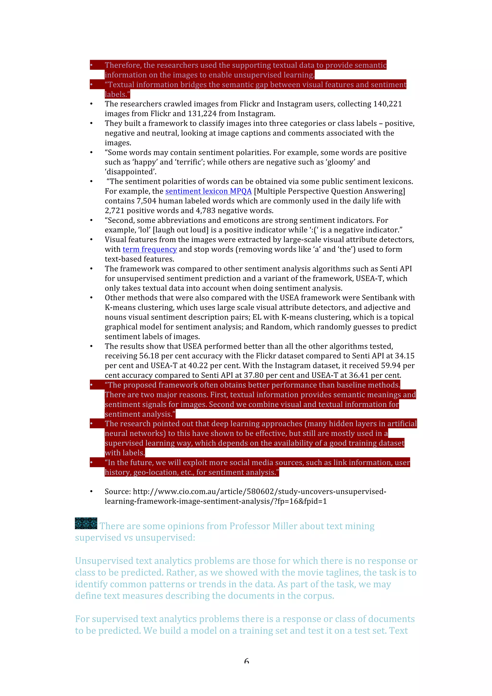   6	
  
• Therefore,	
  the	
  researchers	
  used	
  the	
  supporting	
  textual	
  data	
  to	
  provide	
  semantic	
  
information	
  on	
  the	
  images	
  to	
  enable	
  unsupervised	
  learning.	
  
• “Textual	
  information	
  bridges	
  the	
  semantic	
  gap	
  between	
  visual	
  features	
  and	
  sentiment	
  
labels.”	
  
• The	
  researchers	
  crawled	
  images	
  from	
  Flickr	
  and	
  Instagram	
  users,	
  collecting	
  140,221	
  
images	
  from	
  Flickr	
  and	
  131,224	
  from	
  Instagram.	
  	
  
• They	
  built	
  a	
  framework	
  to	
  classify	
  images	
  into	
  three	
  categories	
  or	
  class	
  labels	
  –	
  positive,	
  
negative	
  and	
  neutral,	
  looking	
  at	
  image	
  captions	
  and	
  comments	
  associated	
  with	
  the	
  
images.	
  	
  
• “Some	
  words	
  may	
  contain	
  sentiment	
  polarities.	
  For	
  example,	
  some	
  words	
  are	
  positive	
  
such	
  as	
  ‘happy’	
  and	
  ‘terrific’;	
  while	
  others	
  are	
  negative	
  such	
  as	
  ‘gloomy’	
  and	
  
‘disappointed’.	
  
• 	
  “The	
  sentiment	
  polarities	
  of	
  words	
  can	
  be	
  obtained	
  via	
  some	
  public	
  sentiment	
  lexicons.	
  
For	
  example,	
  the	
  sentiment	
  lexicon	
  MPQA	
  [Multiple	
  Perspective	
  Question	
  Answering]	
  
contains	
  7,504	
  human	
  labeled	
  words	
  which	
  are	
  commonly	
  used	
  in	
  the	
  daily	
  life	
  with	
  
2,721	
  positive	
  words	
  and	
  4,783	
  negative	
  words.	
  
• “Second,	
  some	
  abbreviations	
  and	
  emoticons	
  are	
  strong	
  sentiment	
  indicators.	
  For	
  
example,	
  ‘lol’	
  [laugh	
  out	
  loud]	
  is	
  a	
  positive	
  indicator	
  while	
  ‘:(‘	
  is	
  a	
  negative	
  indicator.”	
  
• Visual	
  features	
  from	
  the	
  images	
  were	
  extracted	
  by	
  large-­‐scale	
  visual	
  attribute	
  detectors,	
  
with	
  term	
  frequency	
  and	
  stop	
  words	
  (removing	
  words	
  like	
  ‘a’	
  and	
  ‘the’)	
  used	
  to	
  form	
  
text-­‐based	
  features.	
  
• The	
  framework	
  was	
  compared	
  to	
  other	
  sentiment	
  analysis	
  algorithms	
  such	
  as	
  Senti	
  API	
  
for	
  unsupervised	
  sentiment	
  prediction	
  and	
  a	
  variant	
  of	
  the	
  framework,	
  USEA-­‐T,	
  which	
  
only	
  takes	
  textual	
  data	
  into	
  account	
  when	
  doing	
  sentiment	
  analysis.	
  	
  
• Other	
  methods	
  that	
  were	
  also	
  compared	
  with	
  the	
  USEA	
  framework	
  were	
  Sentibank	
  with	
  
K-­‐means	
  clustering,	
  which	
  uses	
  large	
  scale	
  visual	
  attribute	
  detectors,	
  and	
  adjective	
  and	
  
nouns	
  visual	
  sentiment	
  description	
  pairs;	
  EL	
  with	
  K-­‐means	
  clustering,	
  which	
  is	
  a	
  topical	
  
graphical	
  model	
  for	
  sentiment	
  analysis;	
  and	
  Random,	
  which	
  randomly	
  guesses	
  to	
  predict	
  
sentiment	
  labels	
  of	
  images.	
  
• The	
  results	
  show	
  that	
  USEA	
  performed	
  better	
  than	
  all	
  the	
  other	
  algorithms	
  tested,	
  
receiving	
  56.18	
  per	
  cent	
  accuracy	
  with	
  the	
  Flickr	
  dataset	
  compared	
  to	
  Senti	
  API	
  at	
  34.15	
  
per	
  cent	
  and	
  USEA-­‐T	
  at	
  40.22	
  per	
  cent.	
  With	
  the	
  Instagram	
  dataset,	
  it	
  received	
  59.94	
  per	
  
cent	
  accuracy	
  compared	
  to	
  Senti	
  API	
  at	
  37.80	
  per	
  cent	
  and	
  USEA-­‐T	
  at	
  36.41	
  per	
  cent.	
  
• “The	
  proposed	
  framework	
  often	
  obtains	
  better	
  performance	
  than	
  baseline	
  methods.	
  
There	
  are	
  two	
  major	
  reasons.	
  First,	
  textual	
  information	
  provides	
  semantic	
  meanings	
  and	
  
sentiment	
  signals	
  for	
  images.	
  Second	
  we	
  combine	
  visual	
  and	
  textual	
  information	
  for	
  
sentiment	
  analysis.”	
  
• The	
  research	
  pointed	
  out	
  that	
  deep	
  learning	
  approaches	
  (many	
  hidden	
  layers	
  in	
  artificial	
  
neural	
  networks)	
  to	
  this	
  have	
  shown	
  to	
  be	
  effective,	
  but	
  still	
  are	
  mostly	
  used	
  in	
  a	
  
supervised	
  learning	
  way,	
  which	
  depends	
  on	
  the	
  availability	
  of	
  a	
  good	
  training	
  dataset	
  
with	
  labels.	
  
• “In	
  the	
  future,	
  we	
  will	
  exploit	
  more	
  social	
  media	
  sources,	
  such	
  as	
  link	
  information,	
  user	
  
history,	
  geo-­‐location,	
  etc.,	
  for	
  sentiment	
  analysis.”	
  
	
  
• Source:	
  http://www.cio.com.au/article/580602/study-­‐uncovers-­‐unsupervised-­‐
learning-­‐framework-­‐image-­‐sentiment-­‐analysis/?fp=16&fpid=1	
  
	
  
	
  There	
  are	
  some	
  opinions	
  from	
  Professor	
  Miller	
  about	
  text	
  mining	
  
supervised	
  vs	
  unsupervised:	
  
	
  
Unsupervised	
  text	
  analytics	
  problems	
  are	
  those	
  for	
  which	
  there	
  is	
  no	
  response	
  or	
  
class	
  to	
  be	
  predicted.	
  Rather,	
  as	
  we	
  showed	
  with	
  the	
  movie	
  taglines,	
  the	
  task	
  is	
  to	
  
identify	
  common	
  patterns	
  or	
  trends	
  in	
  the	
  data.	
  As	
  part	
  of	
  the	
  task,	
  we	
  may	
  
define	
  text	
  measures	
  describing	
  the	
  documents	
  in	
  the	
  corpus.	
  	
  
	
  
For	
  supervised	
  text	
  analytics	
  problems	
  there	
  is	
  a	
  response	
  or	
  class	
  of	
  documents	
  
to	
  be	
  predicted.	
  We	
  build	
  a	
  model	
  on	
  a	
  training	
  set	
  and	
  test	
  it	
  on	
  a	
  test	
  set.	
  Text	
  
 