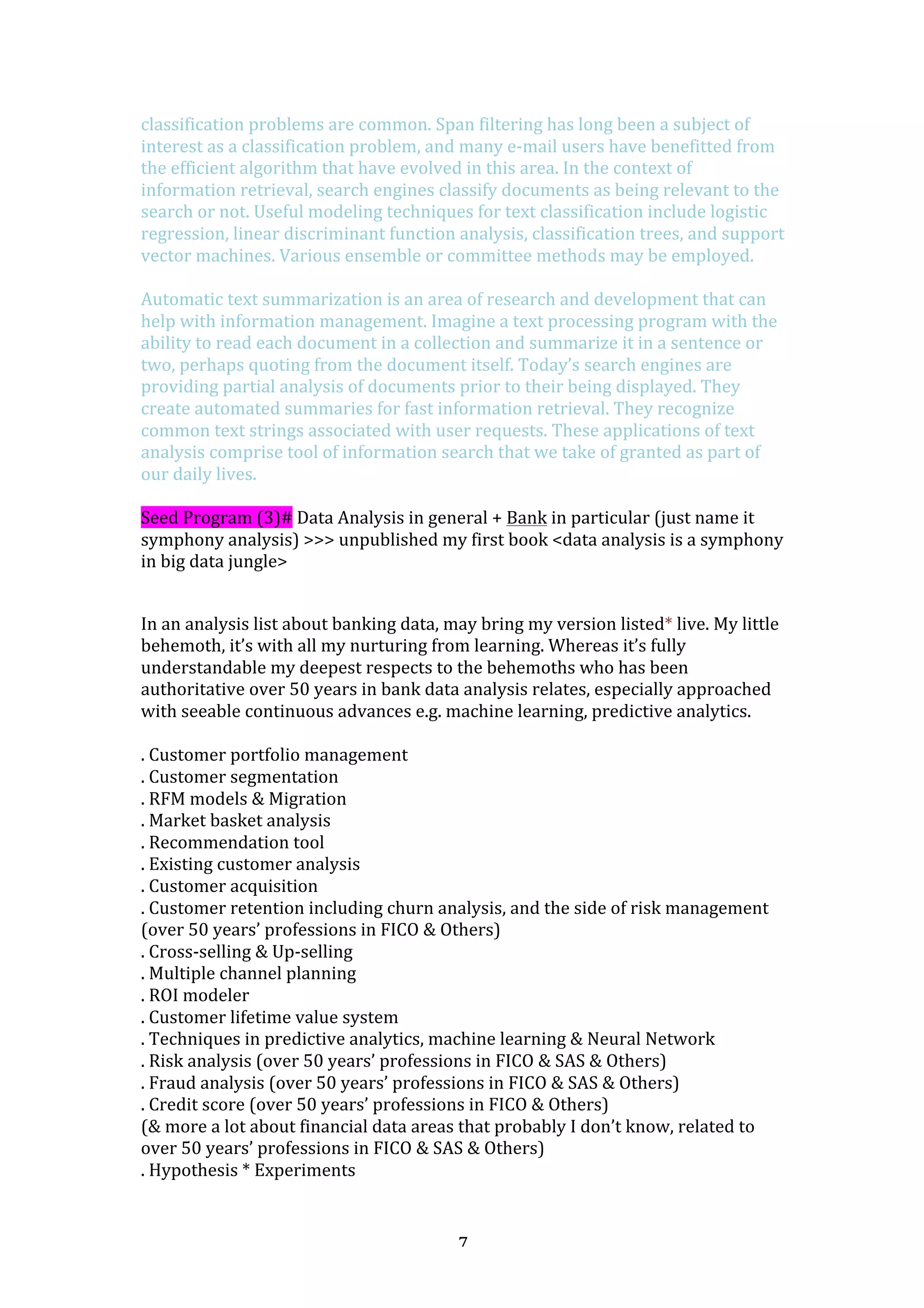   7	
  
classification	
  problems	
  are	
  common.	
  Span	
  filtering	
  has	
  long	
  been	
  a	
  subject	
  of	
  
interest	
  as	
  a	
  classification	
  problem,	
  and	
  many	
  e-­‐mail	
  users	
  have	
  benefitted	
  from	
  
the	
  efficient	
  algorithm	
  that	
  have	
  evolved	
  in	
  this	
  area.	
  In	
  the	
  context	
  of	
  
information	
  retrieval,	
  search	
  engines	
  classify	
  documents	
  as	
  being	
  relevant	
  to	
  the	
  
search	
  or	
  not.	
  Useful	
  modeling	
  techniques	
  for	
  text	
  classification	
  include	
  logistic	
  
regression,	
  linear	
  discriminant	
  function	
  analysis,	
  classification	
  trees,	
  and	
  support	
  
vector	
  machines.	
  Various	
  ensemble	
  or	
  committee	
  methods	
  may	
  be	
  employed.	
  	
  
	
  
Automatic	
  text	
  summarization	
  is	
  an	
  area	
  of	
  research	
  and	
  development	
  that	
  can	
  
help	
  with	
  information	
  management.	
  Imagine	
  a	
  text	
  processing	
  program	
  with	
  the	
  
ability	
  to	
  read	
  each	
  document	
  in	
  a	
  collection	
  and	
  summarize	
  it	
  in	
  a	
  sentence	
  or	
  
two,	
  perhaps	
  quoting	
  from	
  the	
  document	
  itself.	
  Today’s	
  search	
  engines	
  are	
  
providing	
  partial	
  analysis	
  of	
  documents	
  prior	
  to	
  their	
  being	
  displayed.	
  They	
  
create	
  automated	
  summaries	
  for	
  fast	
  information	
  retrieval.	
  They	
  recognize	
  
common	
  text	
  strings	
  associated	
  with	
  user	
  requests.	
  These	
  applications	
  of	
  text	
  
analysis	
  comprise	
  tool	
  of	
  information	
  search	
  that	
  we	
  take	
  of	
  granted	
  as	
  part	
  of	
  
our	
  daily	
  lives.	
  
	
  
Seed	
  Program	
  (3)#	
  Data	
  Analysis	
  in	
  general	
  +	
  Bank	
  in	
  particular	
  (just	
  name	
  it	
  
symphony	
  analysis)	
  >>>	
  unpublished	
  my	
  first	
  book	
  <data	
  analysis	
  is	
  a	
  symphony	
  
in	
  big	
  data	
  jungle>	
  
	
  
In	
  an	
  analysis	
  list	
  about	
  banking	
  data,	
  may	
  bring	
  my	
  version	
  listed*	
  live.	
  My	
  little	
  
behemoth,	
  it’s	
  with	
  all	
  my	
  nurturing	
  from	
  learning.	
  Whereas	
  it’s	
  fully	
  
understandable	
  my	
  deepest	
  respects	
  to	
  the	
  behemoths	
  who	
  has	
  been	
  
authoritative	
  over	
  50	
  years	
  in	
  bank	
  data	
  analysis	
  relates,	
  especially	
  approached	
  
with	
  seeable	
  continuous	
  advances	
  e.g.	
  machine	
  learning,	
  predictive	
  analytics.	
  	
  
	
  
.	
  Customer	
  portfolio	
  management	
  
.	
  Customer	
  segmentation	
  
.	
  RFM	
  models	
  &	
  Migration	
  
.	
  Market	
  basket	
  analysis	
  
.	
  Recommendation	
  tool	
  
.	
  Existing	
  customer	
  analysis	
  
.	
  Customer	
  acquisition	
  
.	
  Customer	
  retention	
  including	
  churn	
  analysis,	
  and	
  the	
  side	
  of	
  risk	
  management	
  
(over	
  50	
  years’	
  professions	
  in	
  FICO	
  &	
  Others)	
  
.	
  Cross-­‐selling	
  &	
  Up-­‐selling	
  
.	
  Multiple	
  channel	
  planning	
  
.	
  ROI	
  modeler	
  
.	
  Customer	
  lifetime	
  value	
  system	
  
.	
  Techniques	
  in	
  predictive	
  analytics,	
  machine	
  learning	
  &	
  Neural	
  Network	
  
.	
  Risk	
  analysis	
  (over	
  50	
  years’	
  professions	
  in	
  FICO	
  &	
  SAS	
  &	
  Others)	
  
.	
  Fraud	
  analysis	
  (over	
  50	
  years’	
  professions	
  in	
  FICO	
  &	
  SAS	
  &	
  Others)	
  
.	
  Credit	
  score	
  (over	
  50	
  years’	
  professions	
  in	
  FICO	
  &	
  Others)	
  
(&	
  more	
  a	
  lot	
  about	
  financial	
  data	
  areas	
  that	
  probably	
  I	
  don’t	
  know,	
  related	
  to	
  
over	
  50	
  years’	
  professions	
  in	
  FICO	
  &	
  SAS	
  &	
  Others)	
  
.	
  Hypothesis	
  *	
  Experiments	
  
 