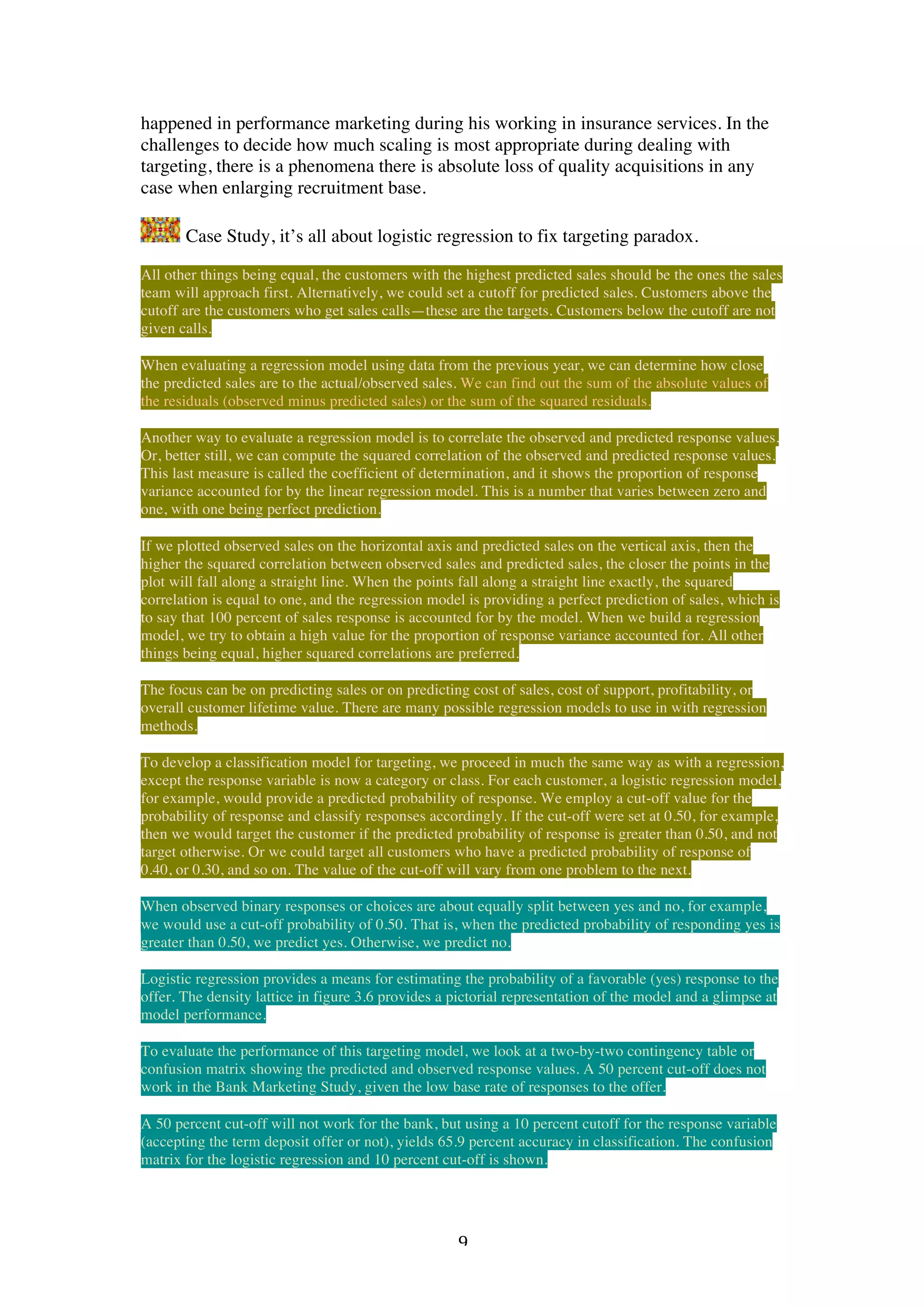   9	
  
happened in performance marketing during his working in insurance services. In the
challenges to decide how much scaling is most appropriate during dealing with
targeting, there is a phenomena there is absolute loss of quality acquisitions in any
case when enlarging recruitment base.
Case Study, it’s all about logistic regression to fix targeting paradox.
All other things being equal, the customers with the highest predicted sales should be the ones the sales
team will approach first. Alternatively, we could set a cutoff for predicted sales. Customers above the
cutoff are the customers who get sales calls—these are the targets. Customers below the cutoff are not
given calls.
When evaluating a regression model using data from the previous year, we can determine how close
the predicted sales are to the actual/observed sales. We can find out the sum of the absolute values of
the residuals (observed minus predicted sales) or the sum of the squared residuals.
Another way to evaluate a regression model is to correlate the observed and predicted response values.
Or, better still, we can compute the squared correlation of the observed and predicted response values.
This last measure is called the coefficient of determination, and it shows the proportion of response
variance accounted for by the linear regression model. This is a number that varies between zero and
one, with one being perfect prediction.
If we plotted observed sales on the horizontal axis and predicted sales on the vertical axis, then the
higher the squared correlation between observed sales and predicted sales, the closer the points in the
plot will fall along a straight line. When the points fall along a straight line exactly, the squared
correlation is equal to one, and the regression model is providing a perfect prediction of sales, which is
to say that 100 percent of sales response is accounted for by the model. When we build a regression
model, we try to obtain a high value for the proportion of response variance accounted for. All other
things being equal, higher squared correlations are preferred.
The focus can be on predicting sales or on predicting cost of sales, cost of support, profitability, or
overall customer lifetime value. There are many possible regression models to use in with regression
methods.
To develop a classification model for targeting, we proceed in much the same way as with a regression,
except the response variable is now a category or class. For each customer, a logistic regression model,
for example, would provide a predicted probability of response. We employ a cut-off value for the
probability of response and classify responses accordingly. If the cut-off were set at 0.50, for example,
then we would target the customer if the predicted probability of response is greater than 0.50, and not
target otherwise. Or we could target all customers who have a predicted probability of response of
0.40, or 0.30, and so on. The value of the cut-off will vary from one problem to the next.
When observed binary responses or choices are about equally split between yes and no, for example,
we would use a cut-off probability of 0.50. That is, when the predicted probability of responding yes is
greater than 0.50, we predict yes. Otherwise, we predict no.
Logistic regression provides a means for estimating the probability of a favorable (yes) response to the
offer. The density lattice in figure 3.6 provides a pictorial representation of the model and a glimpse at
model performance.
To evaluate the performance of this targeting model, we look at a two-by-two contingency table or
confusion matrix showing the predicted and observed response values. A 50 percent cut-off does not
work in the Bank Marketing Study, given the low base rate of responses to the offer.
A 50 percent cut-off will not work for the bank, but using a 10 percent cutoff for the response variable
(accepting the term deposit offer or not), yields 65.9 percent accuracy in classification. The confusion
matrix for the logistic regression and 10 percent cut-off is shown.
 
