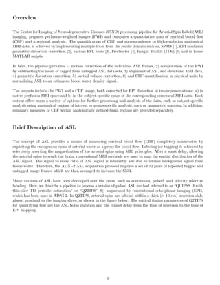Overview
The Center for Imaging of Neurodegenerative Diseases (CIND) processing pipeline for Arterial Spin Label (ASL)
imaging, prepares perfusion-weighted images (PWI) and computes a quantitative map of cerebral blood ﬂow
(CBF) and a regional analysis. The quantiﬁcation of CBF and correspondence to high-resolution anatomical
MRI data, is achieved by implementing multiple tools from the public domain such as, SPM8 [1], EPI nonlinear
geometric distortion correction [2], various FSL tools [3], FreeSurfer [4], Insight Toolkit (ITK) [5] and in house
MATLAB scripts.
In brief, the pipeline performs 1) motion correction of the individual ASL frames, 2) computation of the PWI
by subtracting the mean of tagged from untagged ASL data sets, 3) alignment of ASL and structural MRI data,
4) geometric distortion correction, 5) partial volume correction, 6) and CBF quantiﬁcation in physical units by
normalizing ASL to an estimated blood water density signal.
The outputs include the PWI and a CBF image, both corrected for EPI distortion in two representations: a) in
native perfusion MRI space and b) in the subject-speciﬁc space of the corresponding structural MRI data. Each
output oﬀers users a variety of options for further processing and analysis of the data, such as subject-speciﬁc
analysis using anatomical regions of interest or group-speciﬁc analysis, such as parametric mapping.In addition,
summary measures of CBF within anatomically deﬁned brain regions are provided separately.
Brief Description of ASL
The concept of ASL provides a means of measuring cerebral blood ﬂow (CBF) completely noninvasive by
exploiting the endogenous spins of arterial water as a proxy for blood ﬂow. Labeling (or tagging) is achieved by
selectively inverting the magnetization of the arterial spins using MRI principles. After a short delay, allowing
the arterial spins to reach the brain, conventional MRI methods are used to map the spatial distribution of the
ASL signal. The signal to noise ratio of ASL signal is inherently low due to intense background signal from
tissue water. Therefore, the ADNI-2 ASL acquisition protocol requires a set of 52 pairs of repeated tagged and
untagged image frames which are then averaged to increase the SNR.
Many variants of ASL have been developed over the years, such as continuous, pulsed, and velocity selective
labeling. Here, we describe a pipeline to process a version of pulsed ASL method referred to as “QUIPSS II with
thin-slice TI1 periodic saturation” or “Q2TIPS” [6], augmented by conventional echo-planar imaging (EPI),
which has been used in ADNI-2. In Q2TIPS, arterial spins are labeled within a thick (≈ 10 cm) inversion slab,
placed proximal to the imaging slices, as shown in the ﬁgure below. The critical timing parameters of Q2TIPS
for quantifying ﬂow are the ASL bolus duration and the transit delay from the time of inversion to the time of
EPI mapping.
1
 