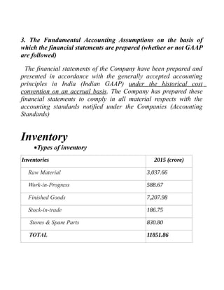 3. The Fundamental Accounting Assumptions on the basis of
which the financial statements are prepared (whether or not GAAP
are followed)
The financial statements of the Company have been prepared and
presented in accordance with the generally accepted accounting
principles in India (Indian GAAP) under the historical cost
convention on an accrual basis. The Company has prepared these
financial statements to comply in all material respects with the
accounting standards notified under the Companies (Accounting
Standards)
Inventory
•Types of inventory
Inventories 2015 (crore)
Raw Material 3,037.66
Work-in-Progress 588.67
Finished Goods 7,207.98
Stock-in-trade 186.75
Stores & Spare Parts 830.80
TOTAL 11851.86
 