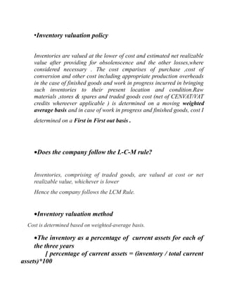 •Inventory valuation policy
Inventories are valued at the lower of cost and estimated net realizable
value after providing for obsolenscence and the other losses,where
considered necessary . The cost cmparises of purchase ,cost of
conversion and other cost including appropriate production overheads
in the case of finished goods and work in progress incurred in bringing
such inventories to their present location and condition.Raw
materials ,stores & spares and traded goods cost (net of CENVAT/VAT
credits whereever applicable ) is determined on a moving weighted
average basis and in case of work in progress and finished goods, cost I
determined on a First in First out basis .
•Does the company follow the L-C-M rule?
Inventories, comprising of traded goods, are valued at cost or net
realizable value, whichever is lower
Hence the company follows the LCM Rule.
•Inventory valuation method
Cost is determined based on weighted-average basis.
•The inventory as a percentage of current assets for each of
the three years
[ percentage of current assets = (inventory / total current
assets)*100
 