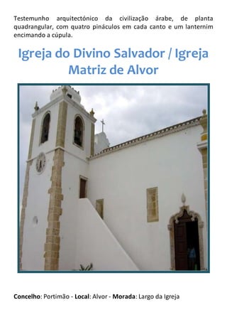 Testemunho arquitectónico da civilização árabe, de planta
quadrangular, com quatro pináculos em cada canto e um lanternim
encimando a cúpula.
Igreja do Divino Salvador / Igreja
Matriz de Alvor
Concelho: Portimão - Local: Alvor - Morada: Largo da Igreja
 