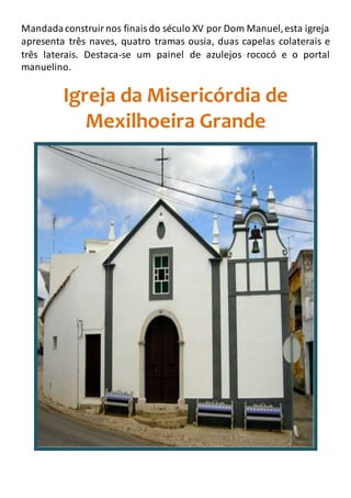 Mandadaconstruirnos finaisdo século XV por Dom Manuel,esta igreja
apresenta três naves, quatro tramas ousia, duas capelas colaterais e
três laterais. Destaca-se um painel de azulejos rococó e o portal
manuelino.
Igreja da Misericórdia de
Mexilhoeira Grande
 