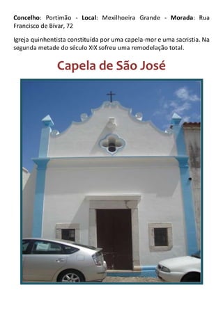 Concelho: Portimão - Local: Mexilhoeira Grande - Morada: Rua
Francisco de Bívar, 72
Igreja quinhentista constituída por uma capela-mor e uma sacristia. Na
segunda metade do século XIX sofreu uma remodelação total.
Capela de São José
 