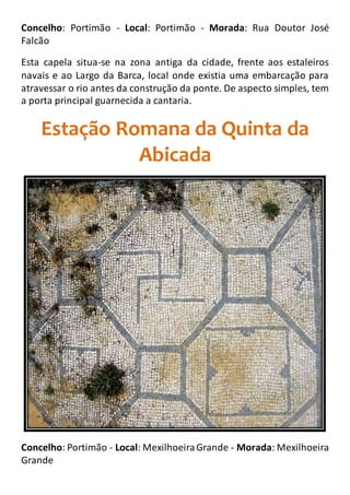 Concelho: Portimão - Local: Portimão - Morada: Rua Doutor José
Falcão
Esta capela situa-se na zona antiga da cidade, frente aos estaleiros
navais e ao Largo da Barca, local onde existia uma embarcação para
atravessar o rio antes da construção da ponte. De aspecto simples, tem
a porta principal guarnecida a cantaria.
Estação Romana da Quinta da
Abicada
Concelho: Portimão - Local: MexilhoeiraGrande - Morada: Mexilhoeira
Grande
 