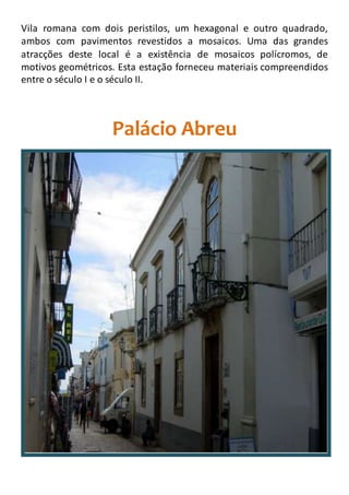 Vila romana com dois peristilos, um hexagonal e outro quadrado,
ambos com pavimentos revestidos a mosaicos. Uma das grandes
atracções deste local é a existência de mosaicos polícromos, de
motivos geométricos. Esta estação forneceu materiais compreendidos
entre o século I e o século II.
Palácio Abreu
 