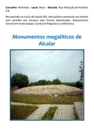 Concelho: Portimão - Local: Alvor - Morada: Rua Marquês de Pombal,
6-8
Recuperado no início do século XIX, este palácio apresenta um interior
com paredes em estuque com frescos desenhados. Actualmente,
funcionam neste espaço a junta de freguesia e a biblioteca.
Monumentos megalíticos de
Alcalar
 