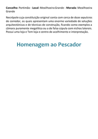 Concelho: Portimão - Local: MexilhoeiraGrande - Morada: Mexilhoeira
Grande
Necrópole cuja constituição original conta com cerca de doze sepulcros
de corredor, os quais apresentam uma enorme variedade de soluções
arquitectónicas e de técnicas de construção, ficando como exemplos a
câmara puramente megalítica ou a de falsa cúpula com nichos laterais.
Possui uma loja e Tem loja e centro de acolhimento e interpretação.
Homenagem ao Pescador
 