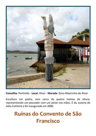 Concelho: Portimão - Local: Alvor - Morada: Zona Ribeirinha de Alvor
Escultura em pedra, com cerca de quatro metros de altura,
representando um pescador com um peixe nas mãos. É da autoria de
João Cutileiro e foi inaugurada em 2000.
Ruínas do Convento de São
Francisco
 