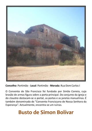 Concelho: Portimão - Local: Portimão - Morada: Rua Dom Carlos I
O Convento de São Francisco foi fundado por Simão Correia, cujo
brasão de armas figura sobre a porta principal. Do conjunto da igreja e
do claustro destacam-se o portal, as portas e as janelas manuelinas. É
também denominado de "Convento Franciscano de Nossa Senhora da
Esperança". Actualmente, encontra-se um ruínas.
Busto de Simon Bolívar
 