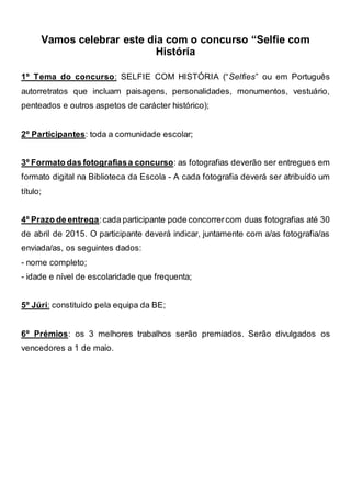 Vamos celebrar este dia com o concurso “Selfie com
História
1º Tema do concurso: SELFIE COM HISTÓRIA (“Selfies” ou em Português
autorretratos que incluam paisagens, personalidades, monumentos, vestuário,
penteados e outros aspetos de carácter histórico);
2º Participantes: toda a comunidade escolar;
3º Formato das fotografiasa concurso: as fotografias deverão ser entregues em
formato digital na Biblioteca da Escola - A cada fotografia deverá ser atribuído um
título;
4º Prazo de entrega:cada participante pode concorrercom duas fotografias até 30
de abril de 2015. O participante deverá indicar, juntamente com a/as fotografia/as
enviada/as, os seguintes dados:
- nome completo;
- idade e nível de escolaridade que frequenta;
5º Júri: constituído pela equipa da BE;
6º Prémios: os 3 melhores trabalhos serão premiados. Serão divulgados os
vencedores a 1 de maio.
 