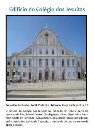 Edifício do Colégio dos Jesuítas
Concelho: Portimão - Local: Portimão - Morada: Praça da República,28
O edifício do Colégio dos Jesuítas foi fundado em 1660 a partir do
projecto de Bartolomeu Duarte. O colégio possui uma igreja de nave, a
mais ampla de Portimão. Actualmente, nos corpos laterais do edifício,
estão instalados a junta de freguesia, o museu de pintura e o centro de
apoio a idosos.
 