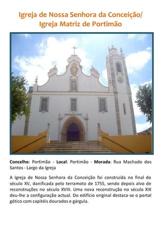 Igreja de Nossa Senhora da Conceição/
Igreja Matriz de Portimão
Concelho: Portimão - Local: Portimão - Morada: Rua Machado dos
Santos - Largo da Igreja
A Igreja de Nossa Senhora da Conceição foi construída no final do
século XV, danificada pelo terramoto de 1755, sendo depois alvo de
reconstruções no século XVIII. Uma nova reconstrução no século XIX
deu-lhe a configuração actual. Do edifício original destaca-se o portal
gótico com capitéis dourados e gárgula.
 