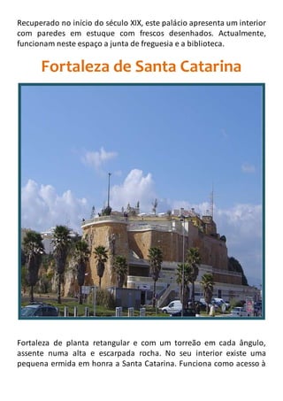 Recuperado no início do século XIX, este palácio apresenta um interior
com paredes em estuque com frescos desenhados. Actualmente,
funcionam neste espaço a junta de freguesia e a biblioteca.
Fortaleza de Santa Catarina
Fortaleza de planta retangular e com um torreão em cada ângulo,
assente numa alta e escarpada rocha. No seu interior existe uma
pequena ermida em honra a Santa Catarina. Funciona como acesso à
 