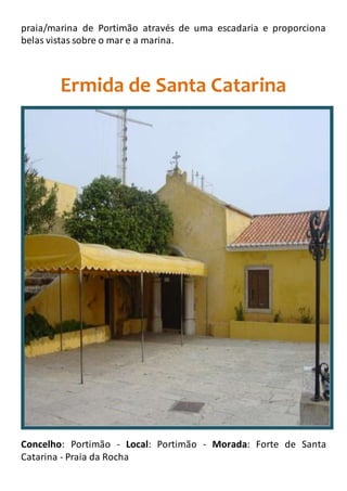 praia/marina de Portimão através de uma escadaria e proporciona
belas vistas sobre o mar e a marina.
Ermida de Santa Catarina
Concelho: Portimão - Local: Portimão - Morada: Forte de Santa
Catarina - Praia da Rocha
 
