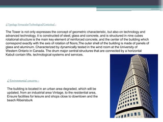 3) Typology-Vernacular/Technological/Contextual :-
The Tower is not only expresses the concept of geometric characteristic, but also on technology and
advanced technology, it is constructed of steel, glass and concrete, and is structured in nine cubes
rotational structure is the main key element of reinforced concrete, and the center of the building which
correspond exactly with the axis of rotation of floors,The outer shell of the building is made of panels of
glass and aluminum. Characterized by dynamically tested in the wind room at the University of
Western Ontario in Canada. The drum major central structures that are connected by a horizontal
Kabuli contain lifts, technological systems and services.
4) Environmental concerns :-
The building is located in an urban area degraded, which will be
updated, from an industrial area Vintage, to the residential area,
Ensure facilities for leisure and shops close to downtown and the
beach Ribeirsburk
 