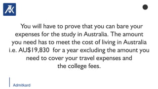 Admitkard
You will have to prove that you can bare your
expenses for the study in Australia. The amount
you need has to meet the cost of living in Australia
i.e. AU$19,830 for a year excluding the amount you
need to cover your travel expenses and
the college fees.
 