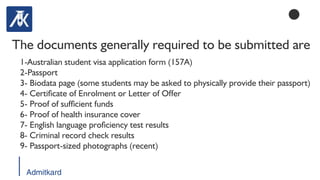 Admitkard
The documents generally required to be submitted are
1-Australian student visa application form (157A)
2-Passport
3- Biodata page (some students may be asked to physically provide their passport)
4- Certicate of Enrolment or Letter of Offer
5- Proof of sufcient funds
6- Proof of health insurance cover
7- English language prociency test results
8- Criminal record check results
9- Passport-sized photographs (recent)
 