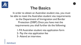 Admitkard
In order to obtain an Australian student visa, you must
be able to meet the Australian student visa requirements
to the Department of Immigration and Border
Protection (DIBP).Once you have met the
requirements you shall further do the following:
The Basics
1-Fill Australian student visa application form
2- Pay the visa application fee
3- Attend an interview.
 