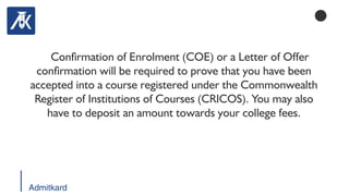 Admitkard
Conrmation of Enrolment (COE) or a Letter of Offer
conrmation will be required to prove that you have been
accepted into a course registered under the Commonwealth
Register of Institutions of Courses (CRICOS). You may also
have to deposit an amount towards your college fees.
 