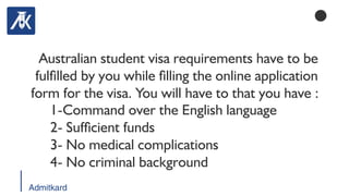 Admitkard
Australian student visa requirements have to be
fullled by you while lling the online application
form for the visa. You will have to that you have :
1-Command over the English language
2- Sufcient funds
3- No medical complications
4- No criminal background
 