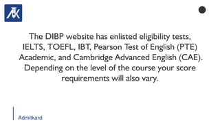 Admitkard
The DIBP website has enlisted eligibility tests,
IELTS, TOEFL, IBT, Pearson Test of English (PTE)
Academic, and Cambridge Advanced English (CAE).
Depending on the level of the course your score
requirements will also vary.
 