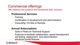 Commercial offerings
We support your projects and accelerate their success

• Professional Services
- Training
- Certification in development and administration
- Consulting: On-Site or Remote

• Annual Subscriptions
- Gold or Platinum Technical Support
- Features to facilitate collaboration, speed development,
aid testing, deployment and administration,
advanced portal features
12

 