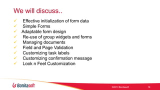 We will discuss..










Effective initialization of form data
Simple Forms
Adaptable form design
Re-use of group widgets and forms
Managing documents
Field and Page Validation
Customizing task labels
Customizing confirmation message
Look n Feel Customization

©2013 Bonitasoft

16

 
