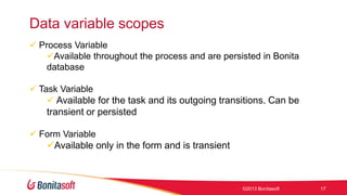 Data variable scopes
 Process Variable
Available throughout the process and are persisted in Bonita
database
 Task Variable
 Available for the task and its outgoing transitions. Can be

transient or persisted
 Form Variable

Available only in the form and is transient

©2013 Bonitasoft

17

 