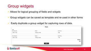 Group widgets
 Allows for logical grouping of fields and widgets
 Group widgets can be saved as template and re-used in other forms
 Easily duplicate a group widget for capturing rows of data.

©2013 Bonitasoft

21

 