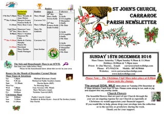 Readers
17th Dec7:30pm
18th
Dec 9:30am
11:30am
Vigil Mass
24th
Dec
8:00pm
25th
Dec 9:30am
11:30am
Eucharistic
Ministries
Mary Murphy &
Anne Hickey
Margret Feeney
Frances Kelly &
Mary Rose Casey
Maureen Casey
Mary Davey
Mary C Scanlon
Maureen Mc
Cabe
Sheila & Christy
Murphy
Maura Mc
Moreland
Mary Harkin
Nuala Flanagan
Readers
Mary Hough
Carraroe N.S
Mary Gilligan
Mary Mc
Goldrick
Carraroe N.S
Jean Jordan
Altar S
18th
Dec
Mary Duffy
Teresa Kelly
25th
Dec
Frances Kelly
Emile Feehily
Collectors
Dec
G Kelly
E O Loughlin
F Hargadon
S Duffy
J Mc Hale
G Kelly
E O Loughlin
S Duffy
J Mc Hale
G Kelly
E O Loughlin
F Hargadon
S Duffy
J Mc Hale
The Sick and Housebound: Mass is on 107FM.
Just tune your radio before Mass.
Please let the housebound know about this service in your area
Rosary for the Month of December Carmel Moran
Mass Times & Intentions
Sat 7.30pm Michael Kiernan (Anni)
Sun 9.30 am Michael & Paddy Scanlon (Annis)
Sun 11.30am Martin Burke (RIP)
Mon/Tue No Morning Mass
Wed 7.00pm Tony Sweeney (Mt. Mind)
Thur 10.00am Mary McGarty (Anni)
Fri 10.00am Nicholas Tancred (RIP)
Christmas Mass
Sat 8.00pm Paddy Casserly (Anni)
Sun 9:30am Kathleen & Brian Hynes - Jean & Pat Jordon (Annis)
Sun 11:30am Our Parish
St John's Church,
Carraroe
Parish Newsletter
Sunday 18th December 2016
Mass Times: Saturday 7:30pm Sunday 9:30am & 11:30am
Holidays 10:00am & 7:30pm mass
Priest: Fr Jim Murray, Email: carraroe@holywellsligo.com
Phone: 071-9162136 Mobile: 087-8198466
Websites: www.carraroechurchsligo.com
www.holywellsligo.com
Please Note : The Christmas Vigil Mass takes place at 8.00pm
please note the change.
The annual GOAL MILE takes place on Tuesday 27th December at
IT Sligo Athletics Track from 12-1pm. Please come along to run, walk or jog
and support this very worthy cause.
Church Flowers
The beautiful flowers that are part of our Church through the
year are an ongoing expense for our Church so especially at
Christmas we would appreciate your financial support.
If you would like to help, please drop your envelope into the collection
or to the sacristy or presbytery during the week.
Thank you for your support.
 