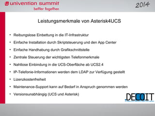 Leistungsmerkmale von Asterisk4UCS
• Reibungslose Einbettung in die IT-Infrastruktur
• Einfache Installation durch Skriptsteuerung und den App Center
• Einfache Handhabung durch Grafikschnittstelle
• Zentrale Steuerung der wichtigsten Telefonmerkmale
• Nahtlose Einbindung in die UCS-Oberfläche ab UCS2.4
• IP-Telefonie-Informationen werden dem LDAP zur Verfügung gestellt
• Lizenzkostenfreiheit
• Maintenance-Support kann auf Bedarf in Anspruch genommen werden
• Versionsunabhängig (UCS und Asterisk)

 