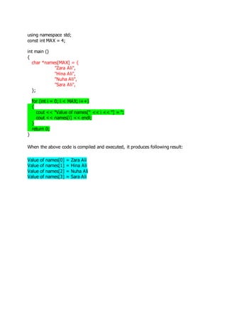 using namespace std; 
const int MAX = 4; 
int main () 
{ 
char *names[MAX] = { 
"Zara Ali", 
"Hina Ali", 
"Nuha Ali", 
"Sara Ali", 
}; 
for (int i = 0; i < MAX; i++) 
{ 
cout << "Value of names[" << i << "] = "; 
cout << names[i] << endl; 
} 
return 0; 
} 
When the above code is compiled and executed, it produces following result: 
Value of names[0] = Zara Ali 
Value of names[1] = Hina Ali 
Value of names[2] = Nuha Ali 
Value of names[3] = Sara Ali 
