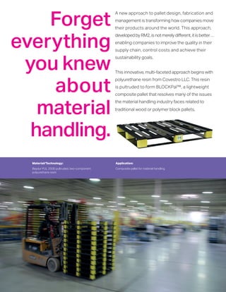Material/Technology:
Baydur PUL 2500 pultruded, two-component
polyurethane resin
Application:
Composite pallet for material handling
A new approach to pallet design, fabrication and
management is transforming how companies move
their products around the world. This approach,
developed by RM2, is not merely different, it is better …
enabling companies to improve the quality in their
supply chain, control costs and achieve their
sustainability goals.
This innovative, multi-faceted approach begins with
polyurethane resin from Covestro LLC. This resin
is pultruded to form BLOCKPal™, a lightweight
composite pallet that resolves many of the issues
the material handling industry faces related to
traditional wood or polymer block pallets.
Forget
everything
you knew
about
material
handling.
 