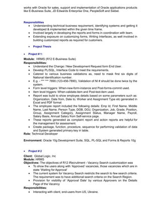 works with Oracle for sales, support and implementation of Oracle applications products
like E-Business Suite, JD Edwards Enterprise One, PeopleSoft and Siebel.
Responsibilities
• Understanding technical business requirement, identifying systems and getting it
developed & implemented within the given time frame.
• Involved largely in developing the reports and forms in coordination with team.
• Extending exposure on customizing forms, Writing Interfaces, as well involved in
building customized reports as required for customers.
• Project Thesis
• Project # 1:
Module: HRMS (R12 E-Business Suite)
Responsibilities:
• Understand the Change / New Development Request form End User.
• Develop PL/SQL, Interface Code to meet the requirements.
• Catered to various business validations as, need to mask first six digits of
National Identification number.
• E.g. - *** *** 7890 (123-456-7890), Validation of NI # should be done twice by the
system.
• Form level triggers: When-new-form-instance and Post-forms-commit used.
• Item level triggers: When-validate-item and Post-text-item used.
• Report was build to show employee details based on some parameters such as:
Organization, Date from, Date to, Worker and Assignment Type etc generated in
Excel and PDF format
• The employee report included the following details: Emp Id, First Name, Middle
Name, Last Name, Person Type, DOB, DOJ, Organization, Job, Grade, Position,
Group, Assignment Category, Assignment Status, Manager Name, Payroll,
Salary Basis, Annual Salary from Self-service page.
• These reports generated as complaint report and action reports are helpful for
the management for assessment.
• Create package, function, procedure, sequence for performing validation of data
and System generated primary key in table.
Role: Technical Developer
Environment: Oracle 10g Development Suite, SQL, PL-SQL and Forms & Reports 10g
• Project # 2
Client: Global Logic, Inc
Module: HRMS
Objectives: The objectives of R12 iRecruitment - Vacancy Search customization was
• To show the users along with ‘Approved’ vacancies, those vacancies which are in
state ‘Waiting for Approval’
• The current system for Vacancy Search restricts the search to few search criteria.
The requirement was to have additional search criteria on the Search Region.
• Provision for visibility of ‘Approval Date’ by various Approvers on the Details
Page of the Vacancy
Responsibilities:
• Interacting with client, end-users from US, Ukraine.
 