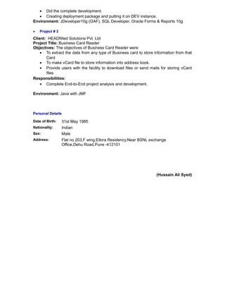 • Did the complete development.
• Creating deployment package and putting it on DEV instance.
Environment: JDeveloper10g (OAF), SQL Developer, Oracle Forms & Reports 10g
• Project # 3
Client: HEADfitted Solutions Pvt. Ltd
Project Title: Business Card Reader
Objectives: The objectives of Business Card Reader were
• To extract the data from any type of Business card to store information from that
Card
• To make vCard file to store information into address book.
• Provide users with the facility to download files or send mails for storing vCard
files
Responsibilities:
• Complete End-to-End project analysis and development.
Environment: Java with JMF
Personal Details
(Hussain Ali Syed)
Date of Birth: 31st May 1985
Nationality: Indian
Sex: Male
Address: Flat no 203,F wing,Ellora Residency,Near BSNL exchange
Office,Dehu Road,Pune -412101
 