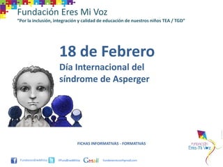 Fundación Eres Mi Voz
“Por la inclusión, integración y calidad de educación de nuestros niños TEA / TGD”




                    18 de Febrero
                    Día Internacional del
                    síndrome de Asperger




                                FICHAS INFORMATIVAS - FORMATIVAS


                    @FundEresMiVoz         funderesmivoz@gmail.com
 