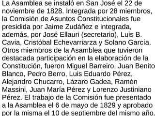 La Asamblea se instaló en San José el 22 de
noviembre de 1828. Integrada por 28 miembros,
la Comisión de Asuntos Constitucionales fue
presidida por Jaime Zudáñez e integrada,
además, por José Ellauri (secretario), Luis B.
Cavia, Cristóbal Echevarriarza y Solano García.
Otros miembros de la Asamblea que tuvieron
destacada participación en la elaboración de la
Constitución, fueron Miguel Barreiro, Juan Benito
Blanco, Pedro Berro, Luis Eduardo Pérez,
Alejandro Chucarro, Lázaro Gadea, Ramón
Massini, Juan María Pérez y Lorenzo Justiniano
Pérez. El trabajo de la Comisión fue presentado
a la Asamblea el 6 de mayo de 1829 y aprobado
por la misma el 10 de septiembre del mismo año.
 